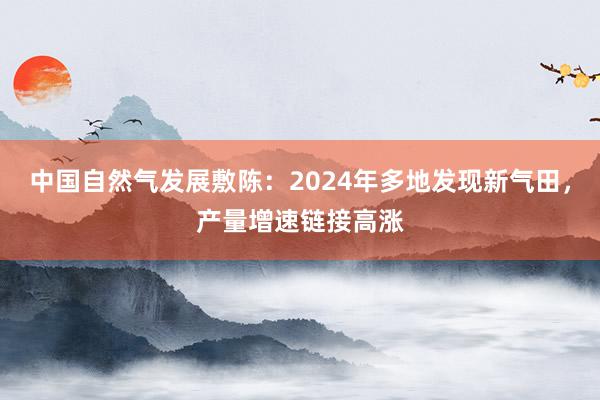 中国自然气发展敷陈:2024年多地发现新气田,产量增速链接高涨